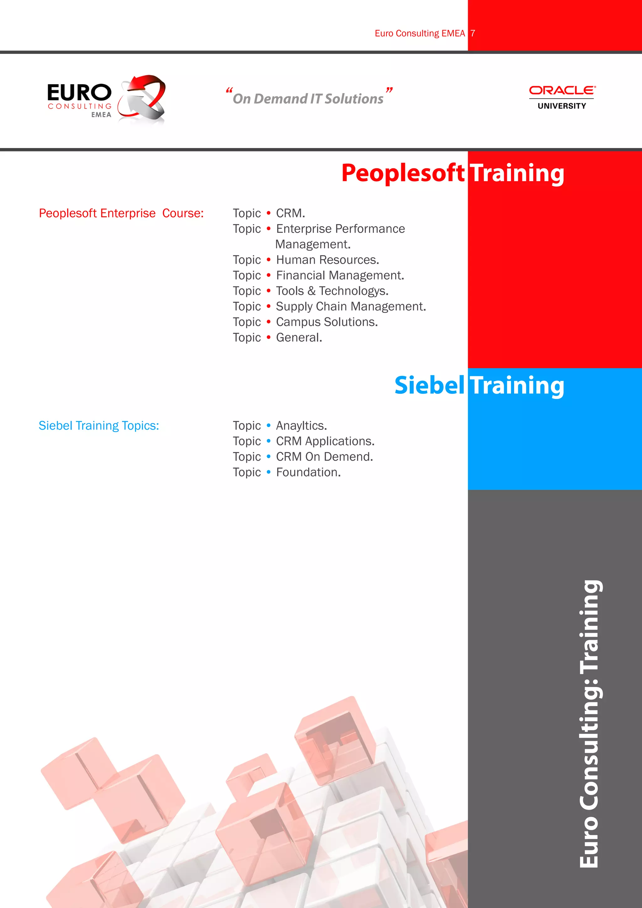 Euro Consulting EMEA 7




                              “On Demand IT Solutions”


                                                  Peoplesoft Training
Peoplesoft Enterprise Course:	 Topic • CRM.
					                          Topic • Enterprise Performance 		
						                                 Management.
					                          Topic • Human Resources.
					                          Topic • Financial Management.
					                          Topic • Tools & Technologys.
					                          Topic • Supply Chain Management.
					                          Topic • Campus Solutions.
					                          Topic • General.



                                                           Siebel Training
Siebel Training Topics:		      Topic • Anayltics.
					                          Topic • CRM Applications.
					                          Topic • CRM On Demend.
					                          Topic • Foundation.




                                                                                Euro Consulting: Training
 