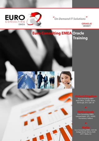 “On Demand IT Solutions”

 Euro Consulting EMEA Oracle
							               Training




                            United Kingdom
                               Euro Consulting EMEA
                             Head Office, 23 Blair Street,
                              Edinburgh, EH1 1QR, UK


                                         •
                               Netherlands
                               Euro Consulting, EMEA,
                             Leeuwerikplein 101, 144HZ,
                                Purmerend, Holland


                                         •
                                     Malta
                            Euro Consulting EMEA, 104 Old
                             College Street, Sliema, SLM
                                   1377, Malta, EU
 