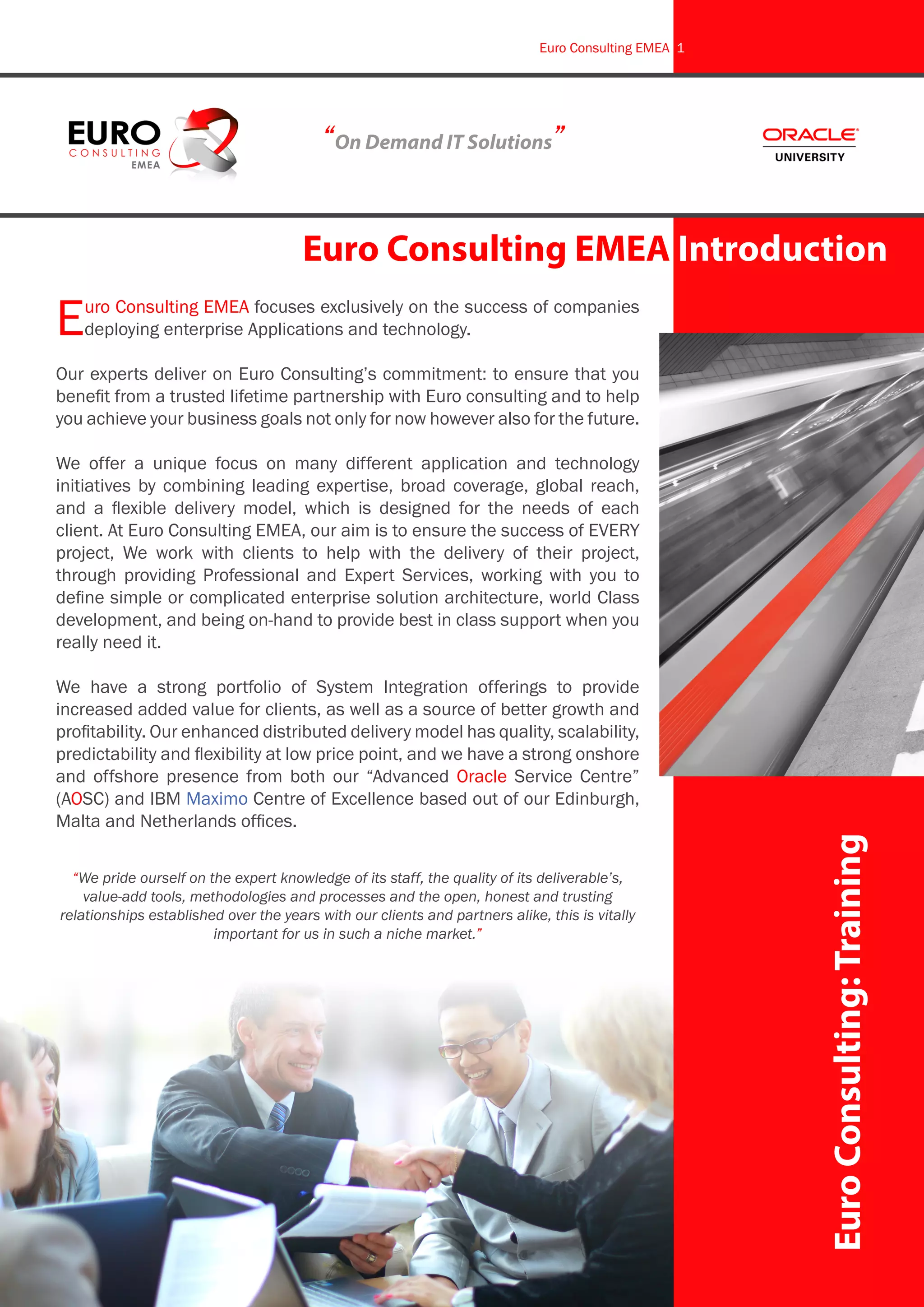 Euro Consulting EMEA focuses exclusively on the success of companies
deploying enterprise Applications and technology.
Our experts deliver on Euro Consulting’s commitment: to ensure that you
benefit from a trusted lifetime partnership with Euro consulting and to help
you achieve your business goals not only for now however also for the future.
We offer a unique focus on many different application and technology
initiatives by combining leading expertise, broad coverage, global reach,
and a flexible delivery model, which is designed for the needs of each
client. At Euro Consulting EMEA, our aim is to ensure the success of EVERY
project, We work with clients to help with the delivery of their project,
through providing Professional and Expert Services, working with you to
define simple or complicated enterprise solution architecture, world Class
development, and being on-hand to provide best in class support when you
really need it.
We have a strong portfolio of System Integration offerings to provide
increased added value for clients, as well as a source of better growth and
profitability. Our enhanced distributed delivery model has quality, scalability,
predictability and flexibility at low price point, and we have a strong onshore
and offshore presence from both our “Advanced Oracle Service Centre”
(AOSC) and IBM Maximo Centre of Excellence based out of our Edinburgh,
Malta and Netherlands offices.
“We pride ourself on the expert knowledge of its staff, the quality of its deliverable’s,
value-add tools, methodologies and processes and the open, honest and trusting
relationships established over the years with our clients and partners alike, this is vitally
important for us in such a niche market.”
EuroConsulting:Training
Euro Consulting EMEA Introduction
“On Demand IT Solutions”
Euro Consulting EMEA 1
 