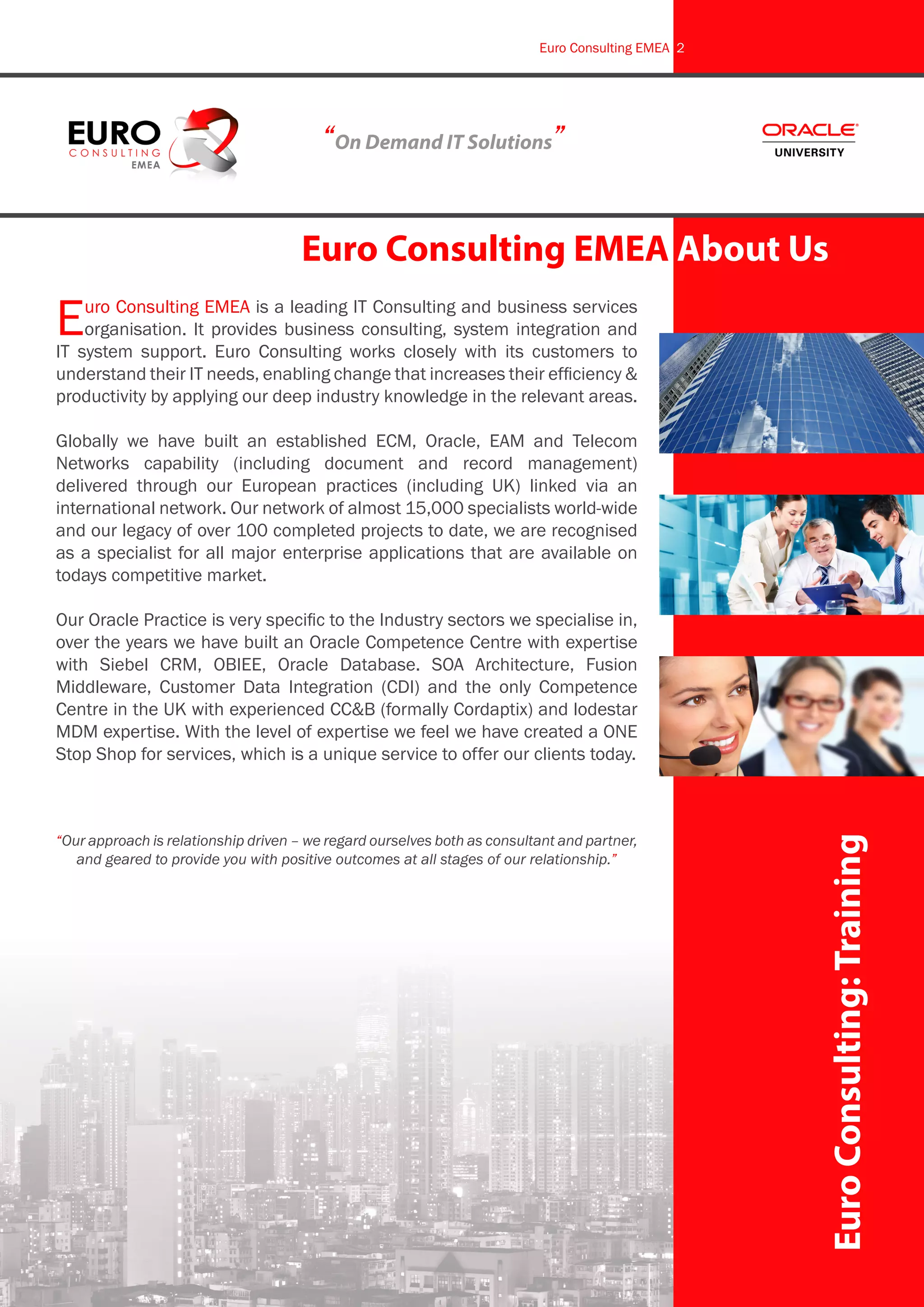 Euro Consulting EMEA is a leading IT Consulting and business services
organisation. It provides business consulting, system integration and
IT system support. Euro Consulting works closely with its customers to
understand their IT needs, enabling change that increases their efficiency &
productivity by applying our deep industry knowledge in the relevant areas.
Globally we have built an established ECM, Oracle, EAM and Telecom
Networks capability (including document and record management)
delivered through our European practices (including UK) linked via an
international network. Our network of almost 15,000 specialists world-wide
and our legacy of over 100 completed projects to date, we are recognised
as a specialist for all major enterprise applications that are available on
todays competitive market.
Our Oracle Practice is very specific to the Industry sectors we specialise in,
over the years we have built an Oracle Competence Centre with expertise
with Siebel CRM, OBIEE, Oracle Database. SOA Architecture, Fusion
Middleware, Customer Data Integration (CDI) and the only Competence
Centre in the UK with experienced CC&B (formally Cordaptix) and lodestar
MDM expertise. With the level of expertise we feel we have created a ONE
Stop Shop for services, which is a unique service to offer our clients today.
“Our approach is relationship driven – we regard ourselves both as consultant and partner,
and geared to provide you with positive outcomes at all stages of our relationship.”
“On Demand IT Solutions”
Euro Consulting EMEA About Us
EuroConsulting:Training
Euro Consulting EMEA 2
 