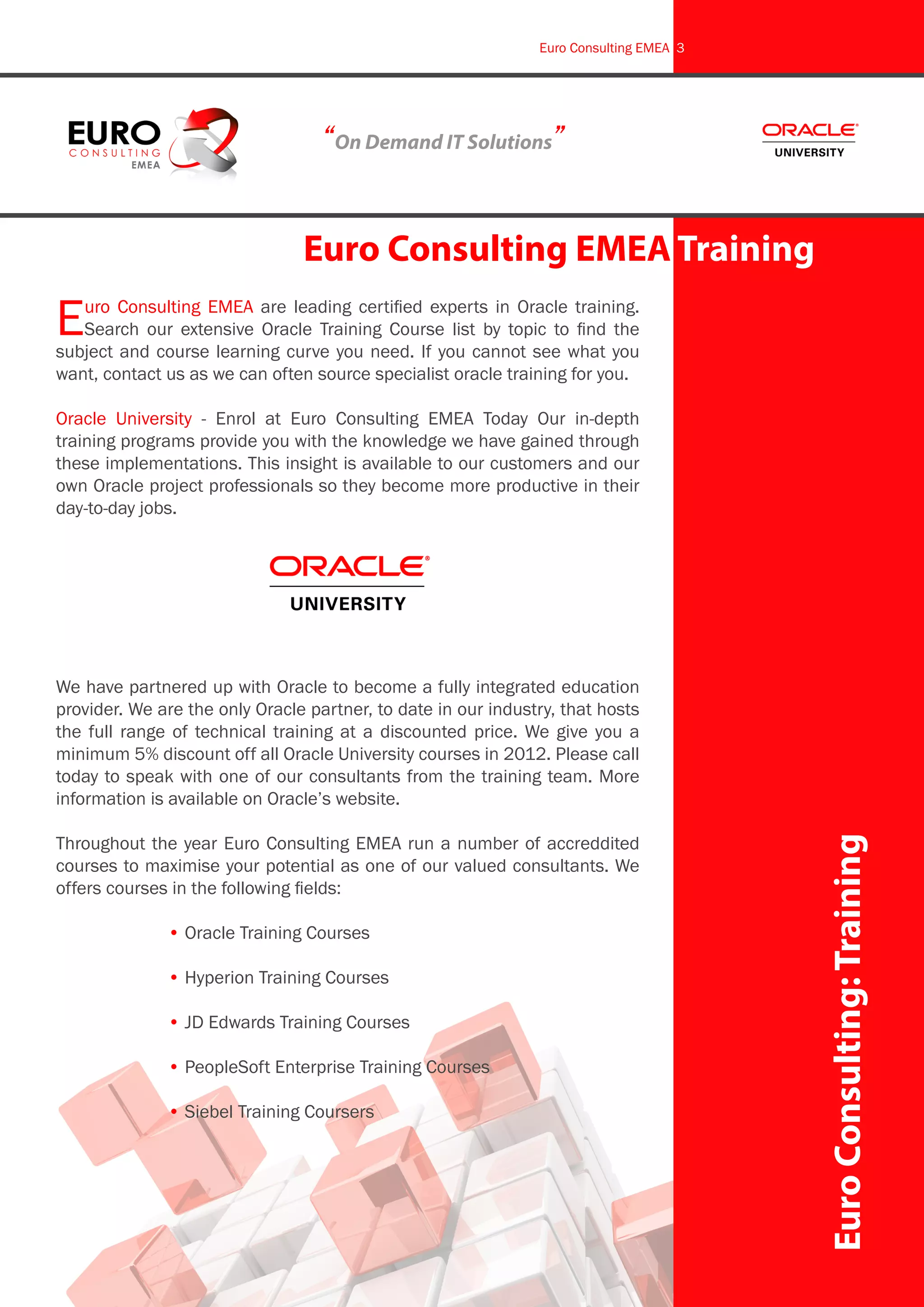 EuroConsulting:Training
Euro Consulting EMEA Training
Euro Consulting EMEA are leading certified experts in Oracle training.
Search our extensive Oracle Training Course list by topic to find the
subject and course learning curve you need. If you cannot see what you
want, contact us as we can often source specialist oracle training for you.
Oracle University - Enrol at Euro Consulting EMEA Today Our in-depth
training programs provide you with the knowledge we have gained through
these implementations. This insight is available to our customers and our
own Oracle project professionals so they become more productive in their
day-to-day jobs.
We have partnered up with Oracle to become a fully integrated education
provider. We are the only Oracle partner, to date in our industry, that hosts
the full range of technical training at a discounted price. We give you a
minimum 5% discount off all Oracle University courses in 2012. Please call
today to speak with one of our consultants from the training team. More
information is available on Oracle’s website.
Throughout the year Euro Consulting EMEA run a number of accreddited
courses to maximise your potential as one of our valued consultants. We
offers courses in the following fields:
		 • Oracle Training Courses
		 • Hyperion Training Courses
		 • JD Edwards Training Courses
		 • PeopleSoft Enterprise Training Courses
		 • Siebel Training Coursers
“On Demand IT Solutions”
Euro Consulting EMEA 3
 