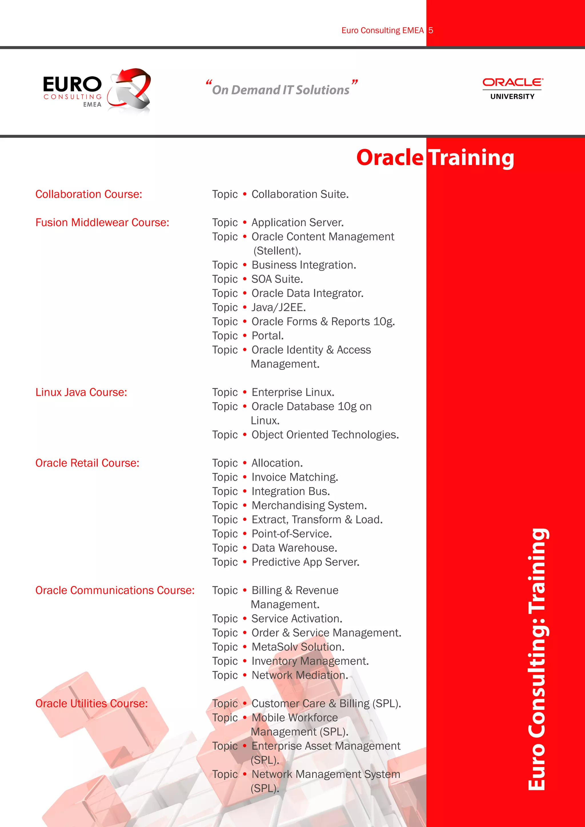 Collaboration Course:		 Topic • Collaboration Suite.
Fusion Middlewear Course:		 Topic • Application Server.
					 Topic • Oracle Content Management 	
						 (Stellent).
					 Topic • Business Integration.
					 Topic • SOA Suite.
					 Topic • Oracle Data Integrator.
					 Topic • Java/J2EE.
					 Topic • Oracle Forms & Reports 10g.
					 Topic • Portal.
					 Topic • Oracle Identity & Access 		
						 Management.
Linux Java Course:			 Topic • Enterprise Linux.
					 Topic • Oracle Database 10g on 		
						 Linux.
					 Topic • Object Oriented Technologies.
Oracle Retail Course:			 Topic • Allocation.
					 Topic • Invoice Matching.
					 Topic • Integration Bus.
					 Topic • Merchandising System.
					 Topic • Extract, Transform & Load.
					 Topic • Point-of-Service.
					 Topic • Data Warehouse.
					 Topic • Predictive App Server.
Oracle Communications Course:	 Topic • Billing & Revenue 			
						 Management.
					 Topic • Service Activation.
					 Topic • Order & Service Management.
					 Topic • MetaSolv Solution.
					 Topic • Inventory Management.
					 Topic • Network Mediation.
Oracle Utilities Course:		 Topic • Customer Care & Billing (SPL).
					 Topic • Mobile Workforce 			
						 Management (SPL).
					 Topic • Enterprise Asset Management 	
						 (SPL).
					 Topic • Network Management System 	
						 (SPL).
“On Demand IT Solutions”
Oracle Training
EuroConsulting:Training
Euro Consulting EMEA 5
 