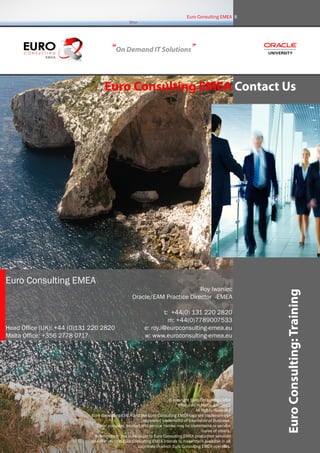 EuroConsulting:Training
Euro Consulting EMEA Contact Us
“On Demand IT Solutions”
Euro Consulting EMEA 8
Euro Consulting EMEA
Head Office (UK): +44 (0)131 220 2820
Malta Office: +356 2778 0717
Roy Iwaniec
Oracle/EAM Practice Director -EMEA
t: +44(0) 131 220 2820
m: +44(0)7789007533
e: roy.i@euroconsulting-emea.eu
w: www.euroconsulting-emea.eu
© copyright Euro Consulting EMEA
Produced in Malta, EU, 2012
All Rights Reserved
Euro Consulting EMEA and the Euro Consulting EMEA logo are trademarks or
registered trademarks of International Business.
Other company, product and service names may be trademarks or service
marks of others.
References in this publication to Euro Consulting EMEA productsor services
do not imply that Euro Consulting EMEA intends to make them available in all
countries in which Euro Consulting EMEA operates.
 