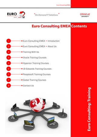 “On Demand IT Solutions”
Euro Consulting EMEA Contents
EuroConsulting:Training
Euro Consulting EMEA i
1
2
3
4
5
6
Euro Consulting EMEA • Introduction
Euro Consulting EMEA • About Us
Training With Us
Oracle Training Courses
Hyperion Training Courses
JD Edwards Training Courses
7
7
Peoplesoft Training Courses
Siebel Training Courses
8 Contact Us
 