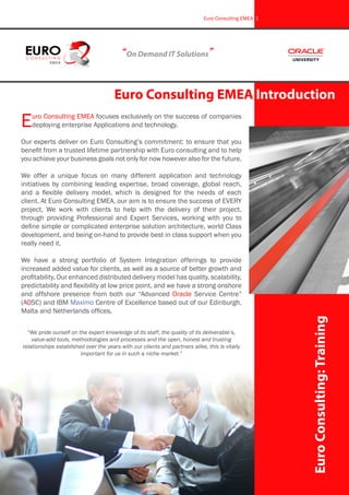 Euro Consulting EMEA focuses exclusively on the success of companies
deploying enterprise Applications and technology.
Our experts deliver on Euro Consulting’s commitment: to ensure that you
benefit from a trusted lifetime partnership with Euro consulting and to help
you achieve your business goals not only for now however also for the future.
We offer a unique focus on many different application and technology
initiatives by combining leading expertise, broad coverage, global reach,
and a flexible delivery model, which is designed for the needs of each
client. At Euro Consulting EMEA, our aim is to ensure the success of EVERY
project, We work with clients to help with the delivery of their project,
through providing Professional and Expert Services, working with you to
define simple or complicated enterprise solution architecture, world Class
development, and being on-hand to provide best in class support when you
really need it.
We have a strong portfolio of System Integration offerings to provide
increased added value for clients, as well as a source of better growth and
profitability. Our enhanced distributed delivery model has quality, scalability,
predictability and flexibility at low price point, and we have a strong onshore
and offshore presence from both our “Advanced Oracle Service Centre”
(AOSC) and IBM Maximo Centre of Excellence based out of our Edinburgh,
Malta and Netherlands offices.
“We pride ourself on the expert knowledge of its staff, the quality of its deliverable’s,
value-add tools, methodologies and processes and the open, honest and trusting
relationships established over the years with our clients and partners alike, this is vitally
important for us in such a niche market.”
EuroConsulting:Training
Euro Consulting EMEA Introduction
“On Demand IT Solutions”
Euro Consulting EMEA 1
 
