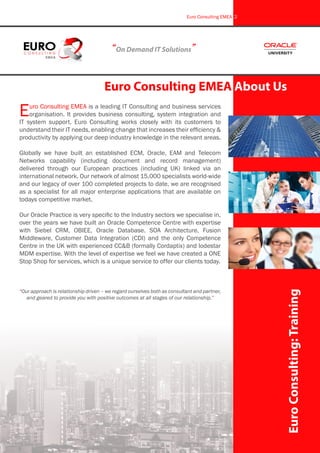 Euro Consulting EMEA is a leading IT Consulting and business services
organisation. It provides business consulting, system integration and
IT system support. Euro Consulting works closely with its customers to
understand their IT needs, enabling change that increases their efficiency &
productivity by applying our deep industry knowledge in the relevant areas.
Globally we have built an established ECM, Oracle, EAM and Telecom
Networks capability (including document and record management)
delivered through our European practices (including UK) linked via an
international network. Our network of almost 15,000 specialists world-wide
and our legacy of over 100 completed projects to date, we are recognised
as a specialist for all major enterprise applications that are available on
todays competitive market.
Our Oracle Practice is very specific to the Industry sectors we specialise in,
over the years we have built an Oracle Competence Centre with expertise
with Siebel CRM, OBIEE, Oracle Database. SOA Architecture, Fusion
Middleware, Customer Data Integration (CDI) and the only Competence
Centre in the UK with experienced CC&B (formally Cordaptix) and lodestar
MDM expertise. With the level of expertise we feel we have created a ONE
Stop Shop for services, which is a unique service to offer our clients today.
“Our approach is relationship driven – we regard ourselves both as consultant and partner,
and geared to provide you with positive outcomes at all stages of our relationship.”
“On Demand IT Solutions”
Euro Consulting EMEA About Us
EuroConsulting:Training
Euro Consulting EMEA 2
 