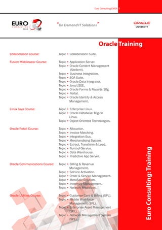Collaboration Course:		 Topic • Collaboration Suite.
Fusion Middlewear Course:		 Topic • Application Server.
					 Topic • Oracle Content Management 	
						 (Stellent).
					 Topic • Business Integration.
					 Topic • SOA Suite.
					 Topic • Oracle Data Integrator.
					 Topic • Java/J2EE.
					 Topic • Oracle Forms & Reports 10g.
					 Topic • Portal.
					 Topic • Oracle Identity & Access 		
						 Management.
Linux Java Course:			 Topic • Enterprise Linux.
					 Topic • Oracle Database 10g on 		
						 Linux.
					 Topic • Object Oriented Technologies.
Oracle Retail Course:			 Topic • Allocation.
					 Topic • Invoice Matching.
					 Topic • Integration Bus.
					 Topic • Merchandising System.
					 Topic • Extract, Transform & Load.
					 Topic • Point-of-Service.
					 Topic • Data Warehouse.
					 Topic • Predictive App Server.
Oracle Communications Course:	 Topic • Billing & Revenue 			
						 Management.
					 Topic • Service Activation.
					 Topic • Order & Service Management.
					 Topic • MetaSolv Solution.
					 Topic • Inventory Management.
					 Topic • Network Mediation.
Oracle Utilities Course:		 Topic • Customer Care & Billing (SPL).
					 Topic • Mobile Workforce 			
						 Management (SPL).
					 Topic • Enterprise Asset Management 	
						 (SPL).
					 Topic • Network Management System 	
						 (SPL).
“On Demand IT Solutions”
Oracle Training
EuroConsulting:Training
Euro Consulting EMEA 5
 