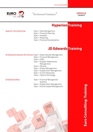 Hyperion Training Course:		 Topic • Data Management.
					 Topic • Financial Planning.
					 Topic • Analytics.
					 Topic • Reporting.
					 Topic • Financial Consolodation.
“On Demand IT Solutions”
Hyperion Training
EuroConsulting:Training
Euro Consulting EMEA 6
JD Edwards Training
JD Edwards Enterprise One Course:	Topic • Asset Lifecycle Management.
					 Topic • Financial Management.
					 Topic • CRM.
					 Topic • Supplier Relationship 		
						 Management.
					 Topic • General.
					 Topic • Project Management.
					 Topic • Supply Chain Management.
					 Topic • Human Resourses.
					 Topic • Tools & Technology.
JD Edwards Other:			 Topic • Financial Management 		
						 Systems.
					 Topic • Supply Chain Management.
					 Topic • Human Capital Management.
 