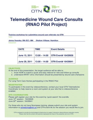 Telemedicine Wound Care Consults
        (RNAO Pilot Project)

____________________________________________________________________________________
Training workshop for submitting wound care referrals via OTN
TOPIC


____________________________________________________________________________________
Jenna Verenka, RN (EC), MN Shalom Villiage, Hamilton
PRESENTER




                DATE                         TIME                        Event Details

                June 15, 2011                13:00 – 14:00               OTN Event# 16439928

                June 29, 2011                13:00 – 14:00               OTN Event# 16439941


OBJECTIVES
At the end of this presentation, the target audience will be able to:
    1. know HOW to submit a quick and easy referral for new and follow-up consults
    2. understand WHAT clinic information should be presented by wound care champions

AUDIENCE
For Long Term Care Homes participating in the RNAO Pilot

REGISTRATION
To participate in this event by videoconference, contact your local OTN Telemedicine
Coordinator to help reserve a room and system at your site that is videoconference
enabled.

SITE COORDINATORS
Please self-register your site for this event by ‘quick search’ the event#s
June 15th session: 16439928
June 29th session: 16439941

For those who do not have Ncompass training, please submit your site and system
information to scheduling@otn.ca and OTN event #s for the session you would like to join.

        OTN is pleased to provide the technological infrastructure to support interactive videoconference education events.
                 Please note that the content and opinions expressed are those of the presenter and not of OTN.
 