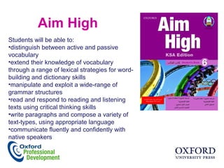 Aim High
Students will be able to:
•distinguish between active and passive
vocabulary
•extend their knowledge of vocabulary
through a range of lexical strategies for word-
building and dictionary skills
•manipulate and exploit a wide-range of
grammar structures
•read and respond to reading and listening
texts using critical thinking skills
•write paragraphs and compose a variety of
text-types, using appropriate language
•communicate fluently and confidently with
native speakers
 