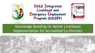 Department of Labor and Employment
DOLE Integrated
Livelihood and
Emergency Employment
Program (DILEEP)
Knowledge Building for Better Livelihood
Implementation for Accredited Co-Partners
 