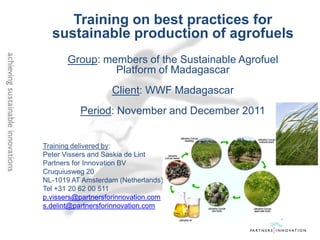 Training on best practices for
  sustainable production of agrofuels
       Group: members of the Sustainable Agrofuel
                Platform of Madagascar
                    Client: WWF Madagascar
          Period: November and December 2011


Training delivered by:
Peter Vissers and Saskia de Lint
Partners for Innovation BV
Cruquiusweg 20
NL-1019 AT Amsterdam (Netherlands)
Tel +31 20 62 00 511
p.vissers@partnersforinnovation.com
s.delint@partnersforinnovation.com
 