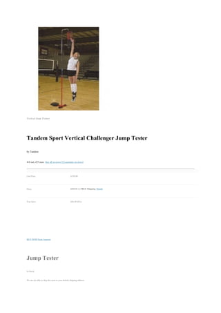 Vertical Jump Trainer




Tandem Sport Vertical Challenger Jump Tester
by Tandem

4.0 out of 5 stars See all reviews (2 customer reviews)


List Price:                                       $350.00


Price:                                            $323.51 & FREE Shipping. Details


You Save:                                         $26.49 (8%)




BUY NOW From Amazon




Jump Tester
In Stock.

We are not able to ship this item to your default shipping address.
 