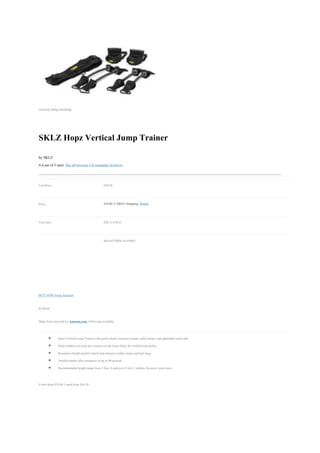 vertical jump training




SKLZ Hopz Vertical Jump Trainer
by SKLZ
4.4 out of 5 stars See all reviews (18 customer reviews)


List Price:                                       $59.99


Price:                                            $39.86 & FREE Shipping. Details


You Save:                                         $20.13 (34%)


                                                  Special Offers Available




BUY NOW From Amazon

In Stock.

Ships from and sold by Amazon.com. Gift-wrap available.


             Hopz Vertical Jump Trainer with quick attach resistance bands, ankle straps, and adjustable waist belt
             Helps athletes develop key muscles in the lower body for vertical leap ability
             Resistance bands quickly attach and release to ankle straps and belt rings
             Durable bands offer resistance of up to 40 pounds
             Recommended height range from 5 feet, 4 inches to 6 feet, 2 inches; fits most waist sizes


9 new from $39.86 1 used from $36.30
 