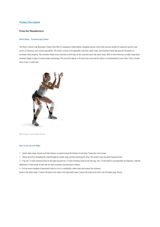 Product Description

From the Manufacturer

SKLZ Hopz – Vertical Leap Trainer

The Hopz Vertical Leap Resistance Trainer from SKLZ is designed to help athletes strengthen the key lower body muscles needed for explosive leg drive and
power, to maximize your vertical leap ability. The trainer consists of an adjustable waist belt, ankle straps, and resistance bands that provide 40 pounds of
resistance when jumping. The resistance bands secure direction to belt rings on the waist belt and to the ankle straps. Built in shoe harnesses on ankle straps keep
resistance bands in place to ensure proper positioning. The waist belt adjusts to fit most waist sizes and the trainer is recommended for users from 5 feet, 4 inches
tall to 6 feet, 2 inches tall.




SKLZ Hopz Vertical Jump Trainer



How to Set Up Your Hopz

1 – Attach ankle straps. Ensure each shoe harness is looped around the bottom of each shoe. Fasten the velcro straps.
2 – Attach the belt by threading the strap through the double rings and then fastening the strap. The double rings should be facing forward.
3 – Clip one 7.5-inch resistance band on the right ring and one 7.5-inch resistance band on the left ring. The 7.5-inch band is recommended for beginners. Add the
additional 5.5-inch bands to each side for more resistance and advanced workout.
4 – For the easiest method of attachment, kneel or sit in a comfortable, stable chair and connect the resistance
bands to the ankle straps. Connect the band on the right to the right ankle strap. Connect the band on the left to the left ankle strap. Slowly
 