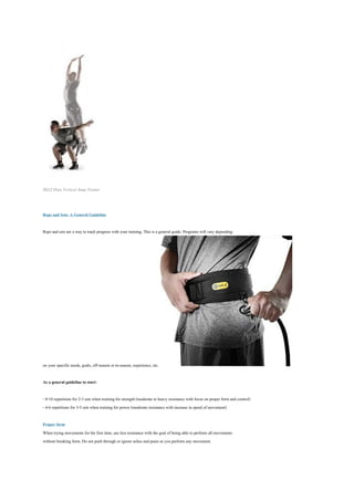 SKLZ Hopz Vertical Jump Trainer



Reps and Sets: A General Guideline

Reps and sets are a way to track progress with your training. This is a general guide. Programs will vary depending




on your specific needs, goals, off-season or in-season, experience, etc.

As a general guideline to start:

- 8-10 repetitions for 2-3 sets when training for strength (moderate to heavy resistance with focus on proper form and control)
- 4-6 repetitions for 3-5 sets when training for power (moderate resistance with increase in speed of movement)

Proper form
When trying movements for the first time, use less resistance with the goal of being able to perform all movements
without breaking form. Do not push through or ignore aches and pains as you perform any movement.
 