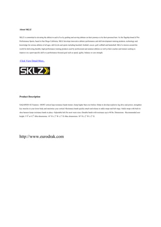 About SKLZ

SKLZ is committed to elevating the athlete in each of us by guiding and serving athletes on their journeys to be their personal best. As the flagship brand of Pro
Performance Sports, based in San Diego California, SKLZ develops innovative athletic performance and skill development training products, technology and
knowledge for serious athletes of all ages, skill levels and sports including baseball, football, soccer, golf, softball and basketball. SKLZ is known around the
world for delivering durable, high-performance training products used by professional and amateur athletes as well as their coaches and trainers seeking to
improve on a sport-specific skill or a performance-focused goal such as speed, agility, balance or core strength.

-Click View Detail More..




Product Description

SAQ-HPZ01-02 Features: -HOPZ vertical leap resistance bands trainer.-Jump higher than ever before.-Helps to develop explosive leg drive and power, strengthen
key muscles in your lower body and maximize your vertical.-Resistance bands quickly attach and release to ankle straps and belt rings.-Ankle straps with built in
shoe harness keeps resistance bands in place.-Adjustable belt fits most waist sizes.-Durable bands with resistance up to 40 lbs. Dimensions: -Recommended user
height: 5’4′ to 6’2′.-Min dimensions: 16” H x 2” W x 2” D.-Max dimensions: 38” H x 2” W x 2” D.




http://www.eurodrak.com
 