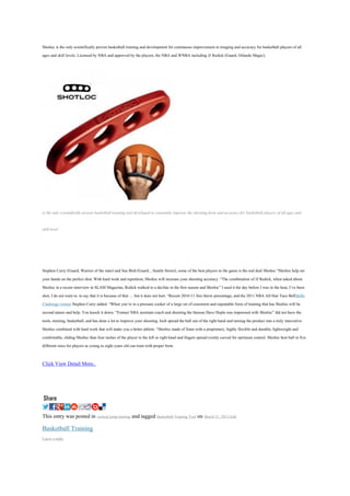 Shotloc is the only scientifically proven basketball training and development for continuous improvement in imaging and accuracy for basketball players of all
ages and skill levels. Licensed by NBA and approved by the players, the NBA and WNBA including JJ Redick (Guard, Orlando Magic),




is the only scientifically proven basketball training tool developed to constantly improve the shooting form and accuracy for basketball players of all ages and

skill level




Stephen Curry (Guard, Warrior of the state) and Sue Bird (Guard. , Seattle Storm), some of the best players in the game is the real deal Shotloc “Shotloc help set
your hands on the perfect shot. With hard work and repetition, Shotloc will increase your shooting accuracy. “The combination of JJ Redick, when asked about
Shotloc in a recent interview in SLAM Magazine, Redick walked to a decline in the first season and Shotloc” I used it the day before I was in the heat, I’ve been
shot, I do not want to. to say that it is because of that … but it does not hurt. “Recent 2010-11 free throw percentage, and the 2011 NBA All-Star Taco BellSkills
Challenge winner Stephen Curry added. “When you’re in a pressure cooker of a large set of consistent and repeatable form of training that has Shotloc will be
second nature and help. You knock it down. “Former NBA assistant coach and shooting the famous Dave Hopla was impressed with Shotloc” did not have the
tools, training, basketball, and has done a lot to improve your shooting. Inch spread the ball out of the right hand and turning the product into a truly innovative
Shotloc combined with hard work that will make you a better athlete. “Shotloc made of foam with a proprietary, highly flexible and durable, lightweight and
comfortable, sliding Shotloc than four inches of the player to the left or right hand and fingers spread evenly curved for optimum control. Shotloc best ball in five
different sizes for players as young as eight years old can train with proper form.

Click View Detail More..




This entry was posted in vertical jump training and tagged Basketball Training Tool on March 21, 2013.Edit
Basketball Training
Leave a reply
 