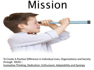 Mission To Create A Positive Difference in Individual Lives, Organizations and Society through IDEAS :- Innovative Thinking, Dedication, Enthusiasm, Adaptability and Synergy  