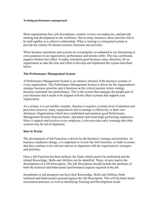 Training performance management



Most organizations have job descriptions, conduct reviews on employees, and provide
training and development to the workforce. But in many instances, these activities fail to
be tied together in a cohesive relationship. What is lacking is a integrated system to
provide the context for human resource functions and activities.

When business operations and systems are not properly co-ordinated or are functioning at
cross-purposes in an organization, performance and morale suffer. This has a profound,
negative bottom-line effect. It makes imminent good business sense, therefore, for an
organization to take the time and effort to develop and implement the system described
below.

The Performance Management System

A Performance Management System is an intrinsic element of the business systems of
every organization. The Performance Management System is driven by the organization's
strategic business priorities and it functions at the critical juncture where strategy
becomes translated into performance. This is the system that manages the people part of
your business and it needs to be aligned with the others systems that support your
organization.

As a system, it is not terribly complex. Because it requires a certain level of attention and
precision, however, many organizations fail to manage it effectively, to their own
detriment. Organizations which have established and maintain good Performance
Management Systems function better, and attract and retain high performing employees.
Since it impacts and involves every employee, it also provides early warnings that other
systems may be out of alignment.

How It Works

The development of Job Functions is driven by the business's strategy and priorities. As
business conditions change, it is important to review the Job Functions, in order to ensure
that they continue to be relevant and are in alignment with the organization's strategies
and priorities.

Once a Job Function has been defined, the Tasks which need to be performed and the
related Knowledge, Skills and Abilities can be identified. These, in turn, lead to the
development of a Job Description. The Job Description should include the attributes of
both the technical and behavioural (performance) aspects required in the job.

Incumbents or job prospects can have their Knowledge, Skills and Abilities (both
technical and behavioural) assessed against the Job Description. This will facilitate better
recruitment practices, as well as identifying Training and Development needs.
 