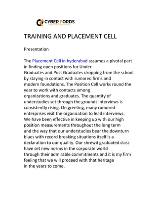 TRAINING AND PLACEMENT CELL
Presentation
The Placement Cell in hyderabad assumes a pivotal part
in finding open positions for Under
Graduates and Post Graduates dropping from the school
by staying in contact with rumored firms and
modern foundations. The Position Cell works round the
year to work with contacts among
organizations and graduates. The quantity of
understudies set through the grounds interviews is
consistently rising. On greeting, many rumored
enterprises visit the organization to lead interviews.
We have been effective in keeping up with our high
position measurements throughout the long term
and the way that our understudies bear the downturn
blues with record breaking situations itself is a
declaration to our quality. Our shrewd graduated class
have set new norms in the corporate world
through their admirable commitments and it is my firm
feeling that we will proceed with that heritage
in the years to come.
 