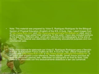 Note: This material was prepared by Victor E. Rodríguez Rodríguez for the Bilingual Section of Physical Education (English) of the IES. A Guía, Vigo. I used images from of  http :// www.flickr.com /  and  http :// www.google.es / imghp?hl=es&tab=wi  sites, and in all the images I have added their reference. In this work, I have also included portions of the text of the different sites, which are reflected in the bibliography at the end of the text . This material was elaborated for exclusively educational purposes and non-commercial uses.  Nota: Este material foi elaborado por Víctor E. Rodríguez Rodríguez para a Sección Bilingüe de Educación Física (inglés) do IES. A Guía de Vigo. Utiliceí imáxenes de lugares web ( http :// www.flickr.com /  e  http :// www.google.es / imghp?hl=es&tab=wi  ) e en todas ellas engadín a súa referencia. Neste traballo, tamén incluín porcións de texto de diferentes páxinas web, reflectidas na bibliografía ao final do texto. Este material foi elaborado con fins exclusivamente didácticos e sen uso comercial. 