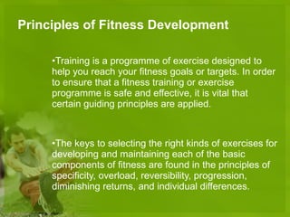 Principles of Fitness Development Training is a programme of exercise designed to help you reach your fitness goals or targets. In order to ensure that a fitness training or exercise programme is safe and effective, it is vital that certain guiding principles are applied. The keys to selecting the right kinds of exercises for developing and maintaining each of the basic components of fitness are found in the principles of specificity, overload, reversibility, progression, diminishing returns, and individual differences. 