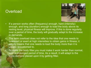 Overload If a person works often (frequency) enough, hard (intensity) enough, and long (duration) enough to load the body above its resting level, physical fitness will improve. If this is done regularly over a period of time, the body will gradually adapt to the increase in demands.  The term overload does not refer to the idea that one needs to overexert or exert at high intensities to obtain gains in fitness; it simply means that one needs to load the body more than it is usually accustomed to. To make the body fitter,you must make it work harder than normal, over a prolonged period of time. As a result, it will adapt to the extra demand placed upon it by getting fitter. 