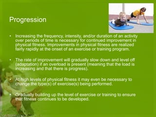 Progression Increasing the frequency, intensity, and/or duration of an activity over periods of time is necessary for continued improvement in physical fitness. Improvements in physical fitness are realized fairly rapidly at the onset of an exercise or training program.  The rate of improvement will gradually slow down and level off (adaptation) if an overload is present (meaning that the load is increasing and that there is progress).  At high levels of physical fitness it may even be necessary to change the type(s) of exercise(s) being performed. Gradually building up the level of exercise or training to ensure that fitness continues to be developed. 