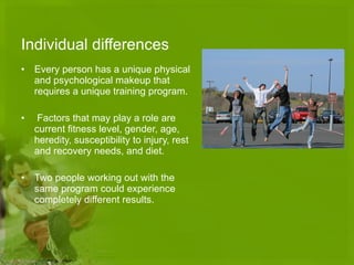 Individual differences Every person has a unique physical and psychological makeup that requires a unique training program. Factors that may play a role are current fitness level, gender, age, heredity, susceptibility to injury, rest and recovery needs, and diet.  Two people working out with the same program could experience completely different results. 