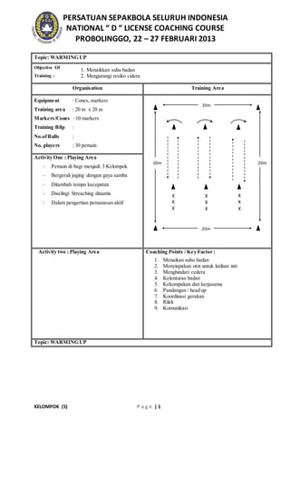 PERSATUAN SEPAKBOLA SELURUH INDONESIA 
NATIONAL “ D “ LICENSE COACHING COURSE 
PROBOLINGGO, 22 – 27 FEBRUARI 2013 
Topic: WARMING UP 
Objective Of 
Training : 
1. Menaikkan suhu badan 
2. Mengurangi resiko cidera 
Organisation Training Area 
Equipment : Cones, markers 
Training area : 20 m x 20 m 
Markers/Cones : 10 markers 
Training Bilp : 
No.of Balls : 
No. players : 30 pemain 
Activity One : Playing Area 
- Pemain di bagi menjadi 3 Kelompok 
- Bergerak joging dengan gaya samba 
- Ditambah tempo kecepatan 
- Diselingi Streaching dinamis 
- Dalam pengertian pemanasan aktif 
20m 
Activity two : Playing Area 
Coaching Points / Key Factor : 
1. Menaikan suhu badan 
2. Menyiapakan otot untuk latihan inti 
3. Menghindari cedera 
4. Kelenturan badan 
5. Kekompakan dan kerjasama 
6. Pandangan / head up 
7. Koordinasi gerakan 
8. Rilek 
9. Komunikasi 
Topic: WARMING UP 
KELOMPOK (5) P a g e | 1 
X 
X 
X 
X 
X 
X 
X 
X 
X 
20m 
20m 
20m 
 