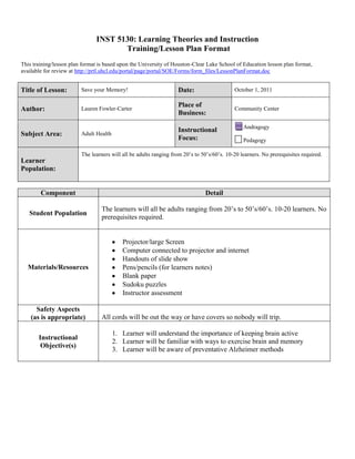 INST 5130: Learning Theories and Instruction
                                      Training/Lesson Plan Format
This training/lesson plan format is based upon the University of Houston-Clear Lake School of Education lesson plan format,
available for review at http://prtl.uhcl.edu/portal/page/portal/SOE/Forms/form_files/LessonPlanFormat.doc


Title of Lesson:         Save your Memory!                         Date:                    October 1, 2011

                                                                   Place of
Author:                  Lauren Fowler-Carter                                               Community Center
                                                                   Business:
                                                                                                Andragogy
                                                                   Instructional
Subject Area:            Adult Health
                                                                   Focus:                       Pedagogy

                         The learners will all be adults ranging from 20’s to 50’s/60’s. 10-20 learners. No prerequisites required.
Learner
Population:


        Component                                                              Detail

                                  The learners will all be adults ranging from 20’s to 50’s/60’s. 10-20 learners. No
   Student Population
                                  prerequisites required.


                                           Projector/large Screen
                                           Computer connected to projector and internet
                                           Handouts of slide show
  Materials/Resources                      Pens/pencils (for learners notes)
                                           Blank paper
                                           Sudoku puzzles
                                           Instructor assessment

      Safety Aspects
    (as is appropriate)           All cords will be out the way or have covers so nobody will trip.

                                        1. Learner will understand the importance of keeping brain active
       Instructional
                                        2. Learner will be familiar with ways to exercise brain and memory
        Objective(s)
                                        3. Learner will be aware of preventative Alzheimer methods
 