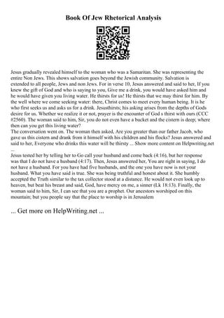 Book Of Jew Rhetorical Analysis
Jesus gradually revealed himself to the woman who was a Samaritan. She was representing the
entire Non Jews. This shows salvation goes beyond the Jewish community. Salvation is
extended to all people, Jews and non Jews. For in verse 10, Jesus answered and said to her, If you
knew the gift of God and who is saying to you, Give me a drink, you would have asked him and
he would have given you living water. He thirsts for us! He thirsts that we may thirst for him. By
the well where we come seeking water: there, Christ comes to meet every human being. It is he
who first seeks us and asks us for a drink. Jesusthirsts; his asking arises from the depths of Gods
desire for us. Whether we realize it or not, prayer is the encounter of God s thirst with ours (CCC
#2560). The woman said to him, Sir, you do not even have a bucket and the cistern is deep; where
then can you get this living water?
The conversation went on. The woman then asked, Are you greater than our father Jacob, who
gave us this cistern and drank from it himself with his children and his flocks? Jesus answered and
said to her, Everyone who drinks this water will be thirsty ... Show more content on Helpwriting.net
...
Jesus tested her by telling her to Go call your husband and come back (4:16), but her response
was that I do not have a husband (4:17). Then, Jesus answered her, You are right in saying, I do
not have a husband. For you have had five husbands, and the one you have now is not your
husband. What you have said is true. She was being truthful and honest about it. She humbly
accepted the Truth similar to the tax collector stood at a distance. He would not even look up to
heaven, but beat his breast and said, God, have mercy on me, a sinner (Lk 18:13). Finally, the
woman said to him, Sir, I can see that you are a prophet. Our ancestors worshiped on this
mountain; but you people say that the place to worship is in Jerusalem
... Get more on HelpWriting.net ...
 