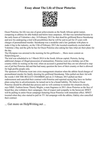 Essay about The Life of Oscar Pistorius
Oscar Pistorius; his life was one of great achievements as the South African sprint runner,
competing in athletes for able bodied and below knee amputees. All that was tarnished because in
the early hours of Valentine s day; 14 February 2013 he shot dead his girlfriend Reeva Steenkamp
and now his undergoing a trial with possibilities that he will be sent to jail for 25 years with
charges of premeditated murder. Steenkamp was a modeller and a law graduate with plans to
make it big in the industry, on the 13th of February 2013 she tweeted countlessly excited about
Valentine s Day and the gifts he has for Oscar Pistorius also asking her fans what are their plans for
the day.
The Olympian was arrested in the morning for his girlfriend s ... Show more content on
Helpwriting.net ...
The trial was scheduled to in 3 March 2014 in the South African capital, Pretoria, facing
additional charges of illegal possession of ammunition. Pistorius went on a holiday out of the
country while on waiting on the trial, when an accused is granted bail they are not allowed to step
out of jail but Pistorius did and that had many question the laws of their country or that is allowed
for high profile people only.
The sponsors of Pistorius went into crisis management situation when the athlete faced charges of
premeditated murder for fatally shooting his girlfriend Steenkamp. Nike pulled out their Ad with
the words I AM THE BULLET CHAMBER and on 21 February 2013 pulled out their
endorsement and cancelled their contract with Pistorius and reported saying they have no further
plans using him in advertisements; he turned out to be a brand liability. We believe Oscar
Pistorius should be afforded due process and we will continue to monitor the situation closely,
says NIKE. Fashion house Thierry Mugler, a men fragrance in 2011 chose Pistorius as the face of
brand they also withdrew their campaigns. Out of respect and sympathy to the bereaved, MNET
will be pulling in entire Oscar campaign featuring Oscar Pistorius with immediate effect. MNET
tweeted when they also started to pull its TV Ad campaign with the athlete, Oakley also cancelled
their contract.
... Get more on HelpWriting.net ...
 