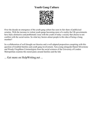 Youth Gang Culture
Over the decade an emergence of the youth gang culture has seen its fair share of publicised
scrutiny. With the increase in violent youth gangs becoming more of a reality the UK governments
have had a distinctive and problematic issue with the youth of today s society that choose to not
confirm with the social norms. So what key factors attract people to this idea of being a Gang
member?
In a collaboration of well thought out theories and a well adapted proposition conspiring with this
question of troubled families and youth gang involvement, Tara young alongside Daniel Silverstone
and Wendy Fitzgibbon Criminologists from the social sciences of the University of London
Metropolitan examine this moral panic around families and the link
... Get more on HelpWriting.net ...
 