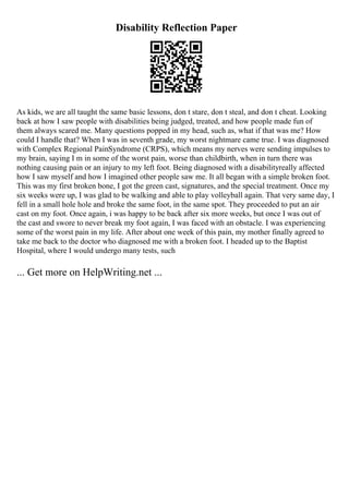 Disability Reflection Paper
As kids, we are all taught the same basic lessons, don t stare, don t steal, and don t cheat. Looking
back at how I saw people with disabilities being judged, treated, and how people made fun of
them always scared me. Many questions popped in my head, such as, what if that was me? How
could I handle that? When I was in seventh grade, my worst nightmare came true. I was diagnosed
with Complex Regional PainSyndrome (CRPS), which means my nerves were sending impulses to
my brain, saying I m in some of the worst pain, worse than childbirth, when in turn there was
nothing causing pain or an injury to my left foot. Being diagnosed with a disabilityreally affected
how I saw myself and how I imagined other people saw me. It all began with a simple broken foot.
This was my first broken bone, I got the green cast, signatures, and the special treatment. Once my
six weeks were up, I was glad to be walking and able to play volleyball again. That very same day, I
fell in a small hole hole and broke the same foot, in the same spot. They proceeded to put an air
cast on my foot. Once again, i was happy to be back after six more weeks, but once I was out of
the cast and swore to never break my foot again, I was faced with an obstacle. I was experiencing
some of the worst pain in my life. After about one week of this pain, my mother finally agreed to
take me back to the doctor who diagnosed me with a broken foot. I headed up to the Baptist
Hospital, where I would undergo many tests, such
... Get more on HelpWriting.net ...
 