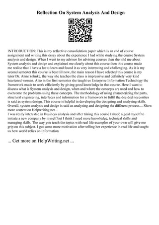 Reflection On System Analysis And Design
INTRODUCTION: This is my reflective consolidation paper which is an end of course
assignment and writing this essay about the experience I had while studying the course System
analysis and design. When I went to my advisor for advising courses then she told me about
System analysis and design and explained me clearly about this course then this course made
me realise that I have a lot to learn and found it as very interesting and challenging. As it is my
second semester this course is best till now, the main reason I have selected this course is my
tutor Dr. Anne kohnke, the way she teaches the class is impressive and definitely very kind
heartened woman. Also in the first semester she taught us Enterprise Information Technology the
framework made to work efficiently by giving good knowledge in that course. Here I want to
discuss what is System analysis and design, when and where the concepts are used and how to
overcome the problems using these concepts. The methodology of using characterizing the parts,
structural engineering, interfaces and information for a framework to fulfil the decided necessities
is said as system design. This course is helpful in developing the designing and analysing skills.
Overall, system analysis and design is said as analysing and designing the different process.... Show
more content on Helpwriting.net ...
I was really interested in Business analysis and after taking this course I made a goal myself to
initiate a new company by myself but I think I need more knowledge, technical skills and
managing skills. The way you teach the topics with real life examples of your own will give me
grip on this subject. I got some more motivation after telling her experience in real life and taught
us how world relies on Information
... Get more on HelpWriting.net ...
 