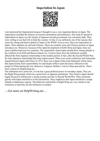Imperialism In Japan
I am interested the Imperialism because I thought it was a very important theory in Japan. The
imperialism included the features of extreme nationalism and militarism. The result of spread of
imperialism in Japan was the loyalty of Japanese toward government was extremely high. They
were willing to use their life to help the country. In fact, it was definitely one of the reasons that
cause the strong and hard to defeat of Japan in the WWII. Even at now, there are imperialists in
Japan. Their attitudes are still anti Chinese. There are actually some anti Chinese protests in Japan
nowadays too. Moreover, because of the rapid development of both China and Japan, there are
some conflicts between two countries. The imperialists stated Japan should show strong attitude in
the conflicts of oil field and Diaoyu Island. So, I want to know how the militarism actually
affected the Sino Japanese relationship in the modern period. In fact, after the Second World War,
the Sino Japanese relationship had some improvement. There were some conference and statements
signed between Japan and China. In 1972, there was a Japan China Joint Statement which states
that Japan keenly feels responsibility for and deeply reflects upon the losses inflicted on the
people of China during the war. Moreover, Emperor Akihito s visit to China and said In... Show
more content on Helpwriting.net ...
The militarism alive until now, it even has a great political power in nowadays Japan. They are
the Right Wing people which are a great force in Japanese parliament. They believe Japan should
regain the power and become a strong country just like in Second World War. They extremely
glorify with Japan and believe in the nationalism. They emphasize that Japan should has a tough
attitude in diplomacy aspects. The behaviors and beliefs of Right Wing are very similar to the
militarism so that they are the militarists in modern
... Get more on HelpWriting.net ...
 