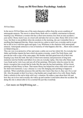Essay on 50 First Dates Psychology Analysis
50 First Dates
In the movie 50 First Dates one of the main characters suffers from the severe condition of
anterograde amnesia. The movie is about Henry Roth who is a wildlife veterinarian in Hawaii,
meeting Lucy Whitmore a woman who has a short term memory loss from an auto accident a
year earlier. Henry meets Lucy at a local cafe and takes her out on a date. Henry falls in love with
Lucy, but there is one problem when she awakens in the morning, she can t remember him or
anything that happened that day. Henry must devise a plan to meet Lucy everyday and try to get
her to fall in love with him again and again. Lucy Whitmore is the character with anterograde
amnesia. Anterograde amnesia is a loss of memory of what happens after the ... Show more content
on Helpwriting.net ...
They are very over protective of her and create a safety net over her whole life. So everyday her
father and brother repaint the barn which she paints everyday, watch The Sixth Sense, and
provide her with a copy of the same paper. Her brother and dad spend most all of their time
keeping Lucy from the truth. Her lack of short term memory and possession of long term
memories turn her brother and fathers lives into an everyday replay. One time after Henry and
Lucy break up he visits Lucy and sees all of her paintings. Obviously when he comes by she
doesn t recognize him except that he looks like the man she has been painting. All her recent
paintings include Henry in them. That means Henry has helped her some what retain some of
her short term memories. Lucy s disease is a very life changing and sad thing to happen to
anybody. When somebody possesses this and they don t know they have it, they can t live a real
life. Also the people in their lives have a big burden and a tough task to live with. Henry finally
finds a solution in the end to help with Lucy s situation. He makes a tape about their life and
how they are in love and everyday she wakes up and watches it and learns about her accident. By
doing this she is almost able to live a normal life just like everybody
... Get more on HelpWriting.net ...
 