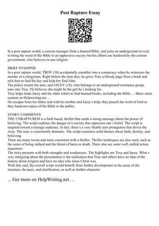 Post Rapture Essay
In a post rapture world, a curious teenager finds a banned Bible, and joins an underground revival,
to bring the word of the Bible to an oppressive society but his efforts are hindered by the current
government, who believes in one religion.
BRIEF SYNOPSIS
In a post rapture world, TROY (18) accidentally stumbles into a conspiracy when he witnesses the
murder of a clergyman. Right before the man dies, he gives Troy a bloody page from a book and
tells him to find the key and help her find John.
The police swarm the area, and JACEY (18), who belongs to an underground resistance group,
runs into Troy. He believes she might be the girl he s looking for.
Troy helps leads Jacey and the other rebels to find banned books, including the Bible. ... Show more
content on Helpwriting.net ...
He escapes from his father and with his mother and Jacey s help, they preach the word of God as
they hand out copies of the Bible to the public.
STORY COMMENTS
THE UNRAPTURED is a faith based, thriller that sends a strong message about the power of
believing. The script explores the danger of a society that oppresses one s belief. The script is
targeted toward a teenage audience. In fact, there s a very likable teen protagonist that drives the
story. The tone is consistently dramatic. The script examines solid themes about faith, destiny, and
believing.
There are many twists and turns consistent with a thriller. Thriller techniques are also used, such as
the sense of being stalked and the threat of harm or death. There also are some well crafted action
sequences.
The story presents with both strengths and weaknesses. The highlights are Troy and Jacey. What s
very intriguing about the presentation is the realization that Troy and others have no idea of the
history about religion and have no idea who Jesus Christ was.
With that said, the overall script would benefit from further development in the areas of the
structure, the pace, and clarification, as well as further character
... Get more on HelpWriting.net ...
 