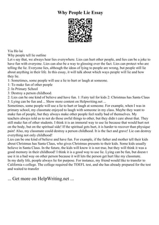 Why People Lie Essay
Yiu Ho lai
Why people tell lie outline
Let s say that, we always hear lies everywhere. Lies can hurt other people, and lies can be a joke to
have fun with everyone. Lies can also be a way to glossing over the fact. Lies can protect who are
telling the lie. Everyone lies, although the ideas of lying to people are wrong, but people still lie
about anything in their life. In this essay, it will talk about which ways people will lie and how
they lie.
1: Sometimes, some people will use a lie to hurt or laugh at someone.
1: To make fun of other people
2: In Primary School
3: Destroy a person childhood.
2: Lies can be one kind of believe and have fun. 1: Fairy tail for kids 2: Christmas has Santa Claus
3: Lying can be fun and ... Show more content on Helpwriting.net ...
Sometimes, some people will use a lie to hurt or laugh at someone. For example, when I was in
primary school, my classmate enjoyed to laugh with someone in my class. Maybe they want to
make fun of people, but they always make other people feel really bad of themselves. My
teachers always told us to not do those awful things to other, but they didn t care about that. They
still make fun of other students. I think it is an immoral way to use lie because that would hurt not
on the body, but on the spiritual side! If the spiritual gets hurt, it is harder to recover than physique
pain! Also, my classmate could destroy a person childhood. It is the fact and grave! Lie can destroy
everything not only childhood!
Lies can be one kind of believe and have fun. For example, if the father and mother tell their kids
about Christmas has Santa Claus, who gives Christmas presents to their kids. Some kids usually
believe in Santa Claus. In the future, the kids will know it is not true, but they will think it was a
good memory in their childhood! I think it is a good way to use lie. Lying can be fun, but doesn t
use it in a bad way on other person because it will lets the person get hurt like my classmate.
In my daily life, people always lie for purpose. For instance, my friend would like to transfer to
California s college. The college required the TOEFL test, and she has already prepared for the test
and waited to transfer
... Get more on HelpWriting.net ...
 