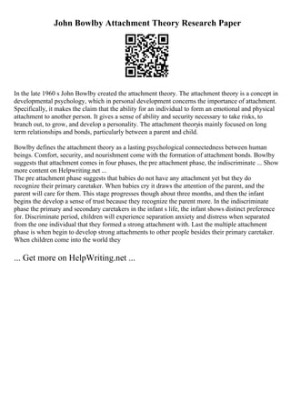 John Bowlby Attachment Theory Research Paper
In the late 1960 s John Bowlby created the attachment theory. The attachment theory is a concept in
developmental psychology, which in personal development concerns the importance of attachment.
Specifically, it makes the claim that the ability for an individual to form an emotional and physical
attachment to another person. It gives a sense of ability and security necessary to take risks, to
branch out, to grow, and develop a personality. The attachment theoryis mainly focused on long
term relationships and bonds, particularly between a parent and child.
Bowlby defines the attachment theory as a lasting psychological connectedness between human
beings. Comfort, security, and nourishment come with the formation of attachment bonds. Bowlby
suggests that attachment comes in four phases, the pre attachment phase, the indiscriminate ... Show
more content on Helpwriting.net ...
The pre attachment phase suggests that babies do not have any attachment yet but they do
recognize their primary caretaker. When babies cry it draws the attention of the parent, and the
parent will care for them. This stage progresses though about three months, and then the infant
begins the develop a sense of trust because they recognize the parent more. In the indiscriminate
phase the primary and secondary caretakers in the infant s life, the infant shows distinct preference
for. Discriminate period, children will experience separation anxiety and distress when separated
from the one individual that they formed a strong attachment with. Last the multiple attachment
phase is when begin to develop strong attachments to other people besides their primary caretaker.
When children come into the world they
... Get more on HelpWriting.net ...
 