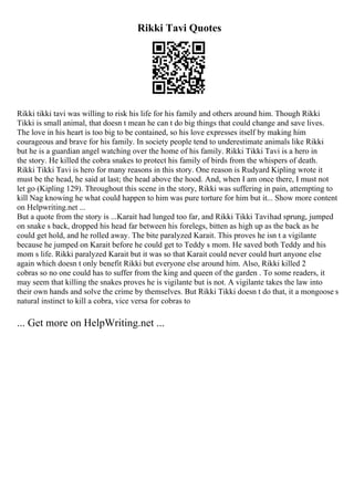 Rikki Tavi Quotes
Rikki tikki tavi was willing to risk his life for his family and others around him. Though Rikki
Tikki is small animal, that doesn t mean he can t do big things that could change and save lives.
The love in his heart is too big to be contained, so his love expresses itself by making him
courageous and brave for his family. In society people tend to underestimate animals like Rikki
but he is a guardian angel watching over the home of his family. Rikki Tikki Tavi is a hero in
the story. He killed the cobra snakes to protect his family of birds from the whispers of death.
Rikki Tikki Tavi is hero for many reasons in this story. One reason is Rudyard Kipling wrote it
must be the head, he said at last; the head above the hood. And, when I am once there, I must not
let go (Kipling 129). Throughout this scene in the story, Rikki was suffering in pain, attempting to
kill Nag knowing he what could happen to him was pure torture for him but it... Show more content
on Helpwriting.net ...
But a quote from the story is ...Karait had lunged too far, and Rikki Tikki Tavihad sprung, jumped
on snake s back, dropped his head far between his forelegs, bitten as high up as the back as he
could get hold, and he rolled away. The bite paralyzed Karait. This proves he isn t a vigilante
because he jumped on Karait before he could get to Teddy s mom. He saved both Teddy and his
mom s life. Rikki paralyzed Karait but it was so that Karait could never could hurt anyone else
again which doesn t only benefit Rikki but everyone else around him. Also, Rikki killed 2
cobras so no one could has to suffer from the king and queen of the garden . To some readers, it
may seem that killing the snakes proves he is vigilante but is not. A vigilante takes the law into
their own hands and solve the crime by themselves. But Rikki Tikki doesn t do that, it a mongoose s
natural instinct to kill a cobra, vice versa for cobras to
... Get more on HelpWriting.net ...
 