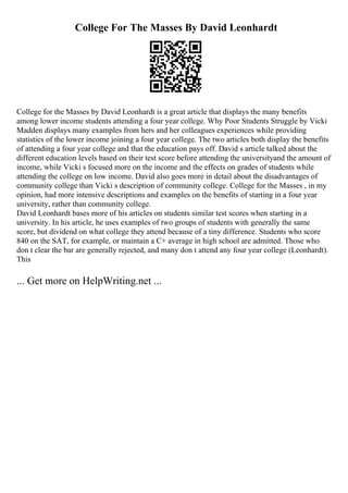 College For The Masses By David Leonhardt
College for the Masses by David Leonhardt is a great article that displays the many benefits
among lower income students attending a four year college. Why Poor Students Struggle by Vicki
Madden displays many examples from hers and her colleagues experiences while providing
statistics of the lower income joining a four year college. The two articles both display the benefits
of attending a four year college and that the education pays off. David s article talked about the
different education levels based on their test score before attending the universityand the amount of
income, while Vicki s focused more on the income and the effects on grades of students while
attending the college on low income. David also goes more in detail about the disadvantages of
community college than Vicki s description of community college. College for the Masses , in my
opinion, had more intensive descriptions and examples on the benefits of starting in a four year
university, rather than community college.
David Leonhardt bases more of his articles on students similar test scores when starting in a
university. In his article, he uses examples of two groups of students with generally the same
score, but dividend on what college they attend because of a tiny difference. Students who score
840 on the SAT, for example, or maintain a C+ average in high school are admitted. Those who
don t clear the bar are generally rejected, and many don t attend any four year college (Leonhardt).
This
... Get more on HelpWriting.net ...
 