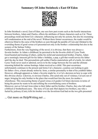 Summary Of John Steinbeck s East Of Eden
In John Steinbeck s novel, East of Eden, one sees how past events such as the hostile interactions
between brothers, Adam and Charles, effects the attributes of future characters such as Cal. These
proceedings mold and form Cal s character, influencing not only his actions, but also his resonating
self condemnation at the end of the novel. Without these former occurrences, the reader would be
otherwise blind to the curse of the brothers as seen through the parable of Cain and Abeland to the
overriding theme of good versus evil presented not only in the brother s relationship but also in the
scenery of the Salinas Valley.
Furthermore, from the very beginning of the novel, it is obvious, that there was always a
favorite brother. In Adam s childhood, he persisted to be the favorite child of Cyrus Trask.
Good hearted and trusting of others, unlike his stolid and unemotional brother, Charles, Adam
got a seemingly innocent gift for his father s birthday, a pup, a gift that would service his father
until the day he died. This personalistic gift unlike Charles materialistic gift of a knife, for which
Cyrus Trask never used or admired, serves to be the wedge between the two and the ultimate
reasoning behind the various beatings Adam received as a child. This past occurrence
unfortunately continues to the present and forms Cal s character, a jealous son looking to gain
his father s love, a heart already stolen by Aron, a similar personality to that of his youthful father.
However, although apparent as Adam s favorite might be, it is Cal s decision on how to cope with
this obvious choice. Likewise, to envious Charles, who acted only out of violence, Cal acts out of
anger, bringing his only brother to the place that would hurt him the most, his mother s
whorehouse. This reoccurring theme of good versus evil guides Cal future decisions in terms of
being the person he wants to be and refuting the overwhelming curse of brothers.
Moreover, just as Cal and Aron relate to their father and his brother, Charles, they also fall under
a biblical or brotherhood curse . The story of Cain and Abel depicts two brothers, one who s
fueled by jealousy (Cain), kills his brother over the favoritism God had on the two gifts presented
... Get more on HelpWriting.net ...
 
