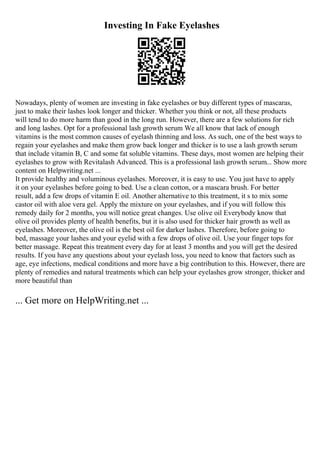 Investing In Fake Eyelashes
Nowadays, plenty of women are investing in fake eyelashes or buy different types of mascaras,
just to make their lashes look longer and thicker. Whether you think or not, all these products
will tend to do more harm than good in the long run. However, there are a few solutions for rich
and long lashes. Opt for a professional lash growth serum We all know that lack of enough
vitamins is the most common causes of eyelash thinning and loss. As such, one of the best ways to
regain your eyelashes and make them grow back longer and thicker is to use a lash growth serum
that include vitamin B, C and some fat soluble vitamins. These days, most women are helping their
eyelashes to grow with Revitalash Advanced. This is a professional lash growth serum... Show more
content on Helpwriting.net ...
It provide healthy and voluminous eyelashes. Moreover, it is easy to use. You just have to apply
it on your eyelashes before going to bed. Use a clean cotton, or a mascara brush. For better
result, add a few drops of vitamin E oil. Another alternative to this treatment, it s to mix some
castor oil with aloe vera gel. Apply the mixture on your eyelashes, and if you will follow this
remedy daily for 2 months, you will notice great changes. Use olive oil Everybody know that
olive oil provides plenty of health benefits, but it is also used for thicker hair growth as well as
eyelashes. Moreover, the olive oil is the best oil for darker lashes. Therefore, before going to
bed, massage your lashes and your eyelid with a few drops of olive oil. Use your finger tops for
better massage. Repeat this treatment every day for at least 3 months and you will get the desired
results. If you have any questions about your eyelash loss, you need to know that factors such as
age, eye infections, medical conditions and more have a big contribution to this. However, there are
plenty of remedies and natural treatments which can help your eyelashes grow stronger, thicker and
more beautiful than
... Get more on HelpWriting.net ...
 