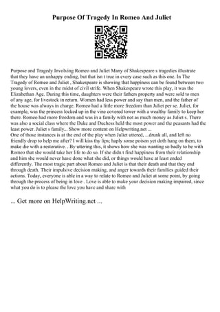 Purpose Of Tragedy In Romeo And Juliet
Purpose and Tragedy Involving Romeo and Juliet Many of Shakespeare s tragedies illustrate
that they have an unhappy ending, but that isn t true in every case such as this one. In The
Tragedy of Romeo and Juliet , Shakespeare is showing that happiness can be found between two
young lovers, even in the midst of civil strife. When Shakespeare wrote this play, it was the
Elizabethan Age. During this time, daughters were their fathers property and were sold to men
of any age, for livestock in return. Women had less power and say than men, and the father of
the house was always in charge. Romeo had a little more freedom than Juliet per se. Juliet, for
example, was the princess locked up in the vine covered tower with a wealthy family to keep her
there. Romeo had more freedom and was in a family with not as much money as Juliet s. There
was also a social class where the Duke and Duchess held the most power and the peasants had the
least power. Juliet s family... Show more content on Helpwriting.net ...
One of those instances is at the end of the play when Juliet uttered, ...drunk all, and left no
friendly drop to help me after? I will kiss thy lips; haply some poison yet doth hang on them, to
make die with a restorative. . By uttering this, it shows how she was wanting so badly to be with
Romeo that she would take her life to do so. If she didn t find happiness from their relationship
and him she would never have done what she did, or things would have at least ended
differently. The most tragic part about Romeo and Juliet is that their death and that they end
through death. Their impulsive decision making, and anger towards their families guided their
actions. Today, everyone is able in a way to relate to Romeo and Juliet at some point, by going
through the process of being in love . Love is able to make your decision making impaired, since
what you do is to please the love you have and share with
... Get more on HelpWriting.net ...
 