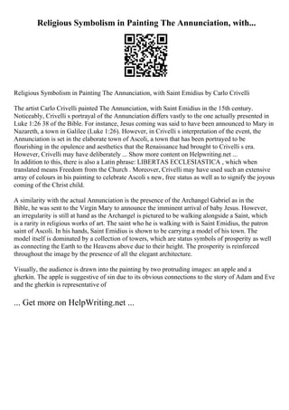 Religious Symbolism in Painting The Annunciation, with...
Religious Symbolism in Painting The Annunciation, with Saint Emidius by Carlo Crivelli
The artist Carlo Crivelli painted The Annunciation, with Saint Emidius in the 15th century.
Noticeably, Crivelli s portrayal of the Annunciation differs vastly to the one actually presented in
Luke 1:26 38 of the Bible. For instance, Jesus coming was said to have been announced to Mary in
Nazareth, a town in Galilee (Luke 1:26). However, in Crivelli s interpretation of the event, the
Annunciation is set in the elaborate town of Ascoli, a town that has been portrayed to be
flourishing in the opulence and aesthetics that the Renaissance had brought to Crivelli s era.
However, Crivelli may have deliberately ... Show more content on Helpwriting.net ...
In addition to this, there is also a Latin phrase: LIBERTAS ECCLESIASTICA , which when
translated means Freedom from the Church . Moreover, Crivelli may have used such an extensive
array of colours in his painting to celebrate Ascoli s new, free status as well as to signify the joyous
coming of the Christ child.
A similarity with the actual Annunciation is the presence of the Archangel Gabriel as in the
Bible, he was sent to the Virgin Mary to announce the imminent arrival of baby Jesus. However,
an irregularity is still at hand as the Archangel is pictured to be walking alongside a Saint, which
is a rarity in religious works of art. The saint who he is walking with is Saint Emidius, the patron
saint of Ascoli. In his hands, Saint Emidius is shown to be carrying a model of his town. The
model itself is dominated by a collection of towers, which are status symbols of prosperity as well
as connecting the Earth to the Heavens above due to their height. The prosperity is reinforced
throughout the image by the presence of all the elegant architecture.
Visually, the audience is drawn into the painting by two protruding images: an apple and a
gherkin. The apple is suggestive of sin due to its obvious connections to the story of Adam and Eve
and the gherkin is representative of
... Get more on HelpWriting.net ...
 