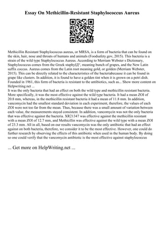 Essay On Methicillin-Resistant Staphylococcus Aureus
Methicillin Resistant Staphylococcus aureus, or MRSA, is a form of bacteria that can be found on
the skin, hair, nose and throats of humans and animals (Foodsafety.gov, 2015). This bacteria is a
strain of the wild type Staphylococcus Aureus. According to Merriam Webster s Dictionary,
Staphylococcus comes from the Greek staphylД“, meaning bunch of grapes, and the New Latin
suffix coccus. Aureus comes from the Latin root meaning gold, or golden (Merriam Webster,
2015). This can be directly related to the characteristics of the bacteriabecause it can be found in
grape like clusters. In addition, it is found to have a golden tint when it is grown on a petri dish.
Founded in 1961, this form of bacteria is resistant to the antibiotics, such as... Show more content on
Helpwriting.net ...
It was the only bacteria that had an effect on both the wild type and methicillin resistant bacteria.
More specifically, it was the most effective against the wild type bacteria. It had a mean ZOI of
20.8 mm, whereas, in the methicillin resistant bacteria it had a mean of 11.8 mm. In addition,
vancomycin had the smallest standard deviation in each experiment, therefore, the values of each
ZOI were not too far from the mean. Thus, because there was a small amount of variation between
each value, the measurements stayed consistent. In addition, vancomycin was not the only bacteria
that was effective against the bacteria. XR21347 was effective against the methicillin resistant
with a mean ZOI of 12.7 mm, and Methicillin was effective against the wild type with a mean ZOI
of 23.3 mm. All in all, based on our results vancomycin was the only antibiotic that had an effect
against on both bacteria, therefore, we consider it to be the most effective. However, one could do
further research by observing the effects of this antibiotic when used in the human body. By doing
so one could verify that the vancomycin antibiotic is the most effective against staphylococcus
... Get more on HelpWriting.net ...
 