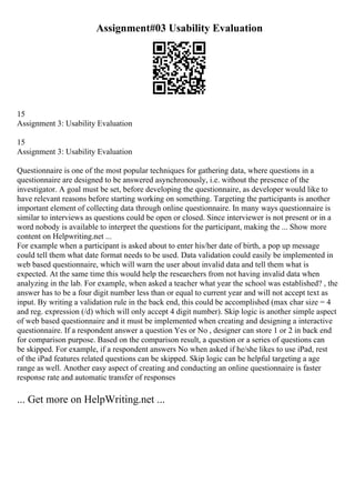 Assignment#03 Usability Evaluation
15
Assignment 3: Usability Evaluation
15
Assignment 3: Usability Evaluation
Questionnaire is one of the most popular techniques for gathering data, where questions in a
questionnaire are designed to be answered asynchronously, i.e. without the presence of the
investigator. A goal must be set, before developing the questionnaire, as developer would like to
have relevant reasons before starting working on something. Targeting the participants is another
important element of collecting data through online questionnaire. In many ways questionnaire is
similar to interviews as questions could be open or closed. Since interviewer is not present or in a
word nobody is available to interpret the questions for the participant, making the ... Show more
content on Helpwriting.net ...
For example when a participant is asked about to enter his/her date of birth, a pop up message
could tell them what date format needs to be used. Data validation could easily be implemented in
web based questionnaire, which will warn the user about invalid data and tell them what is
expected. At the same time this would help the researchers from not having invalid data when
analyzing in the lab. For example, when asked a teacher what year the school was established? , the
answer has to be a four digit number less than or equal to current year and will not accept text as
input. By writing a validation rule in the back end, this could be accomplished (max char size = 4
and reg. expression (/d) which will only accept 4 digit number). Skip logic is another simple aspect
of web based questionnaire and it must be implemented when creating and designing a interactive
questionnaire. If a respondent answer a question Yes or No , designer can store 1 or 2 in back end
for comparison purpose. Based on the comparison result, a question or a series of questions can
be skipped. For example, if a respondent answers No when asked if he/she likes to use iPad, rest
of the iPad features related questions can be skipped. Skip logic can be helpful targeting a age
range as well. Another easy aspect of creating and conducting an online questionnaire is faster
response rate and automatic transfer of responses
... Get more on HelpWriting.net ...
 